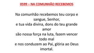 0599 – NA COMUNHÃO RECEBEMOS
Na comunhão recebemos teu corpo e
sangue, Senhor,
e tua vida divina, dons do teu grande
amor
são nossa força na luta, fazem vencer
todo mal
e nos conduzem ao Pai, glória ao Deus
imortal.
 