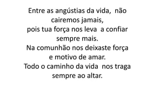 Entre as angústias da vida, não
cairemos jamais,
pois tua força nos leva a confiar
sempre mais.
Na comunhão nos deixaste força
e motivo de amar.
Todo o caminho da vida nos traga
sempre ao altar.
 