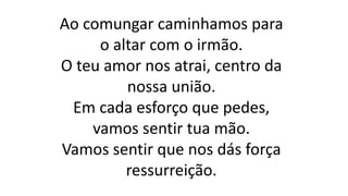 Ao comungar caminhamos para
o altar com o irmão.
O teu amor nos atrai, centro da
nossa união.
Em cada esforço que pedes,
vamos sentir tua mão.
Vamos sentir que nos dás força
ressurreição.
 