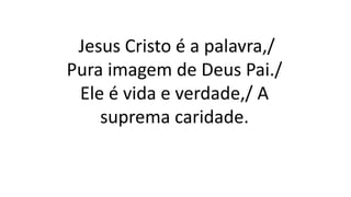 Jesus Cristo é a palavra,/
Pura imagem de Deus Pai./
Ele é vida e verdade,/ A
suprema caridade.
 