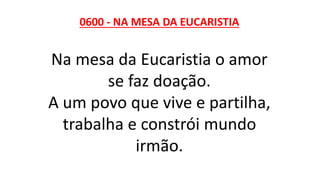 0600 - NA MESA DA EUCARISTIA
Na mesa da Eucaristia o amor
se faz doação.
A um povo que vive e partilha,
trabalha e constrói mundo
irmão.
 