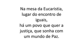 Na mesa da Eucaristia,
lugar do encontro de
iguais,
há um povo que quer a
justiça, que sonha com
um mundo de Paz.
 