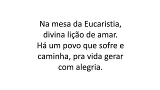 Na mesa da Eucaristia,
divina lição de amar.
Há um povo que sofre e
caminha, pra vida gerar
com alegria.
 