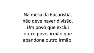 Na mesa da Eucaristia,
não deve haver divisão.
Um povo que exclui
outro povo, irmão que
abandona outro irmão.
 