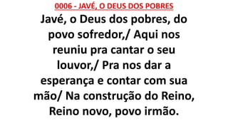 0006 - JAVÉ, O DEUS DOS POBRES
Javé, o Deus dos pobres, do
povo sofredor,/ Aqui nos
reuniu pra cantar o seu
louvor,/ Pra nos dar a
esperança e contar com sua
mão/ Na construção do Reino,
Reino novo, povo irmão.
 