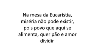 Na mesa da Eucaristia,
miséria não pode existir,
pois povo que aqui se
alimenta, quer pão e amor
dividir.
 