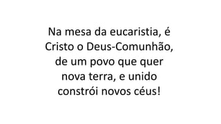 Na mesa da eucaristia, é
Cristo o Deus-Comunhão,
de um povo que quer
nova terra, e unido
constrói novos céus!
 