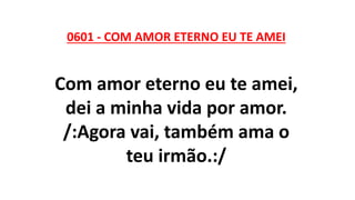 0601 - COM AMOR ETERNO EU TE AMEI
Com amor eterno eu te amei,
dei a minha vida por amor.
/:Agora vai, também ama o
teu irmão.:/
 