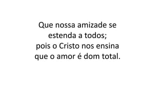 Que nossa amizade se
estenda a todos;
pois o Cristo nos ensina
que o amor é dom total.
 
