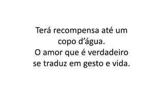 Terá recompensa até um
copo d’água.
O amor que é verdadeiro
se traduz em gesto e vida.
 
