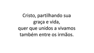 Cristo, partilhando sua
graça e vida,
quer que unidos a vivamos
também entre os irmãos.
 
