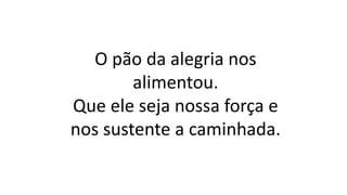 O pão da alegria nos
alimentou.
Que ele seja nossa força e
nos sustente a caminhada.
 