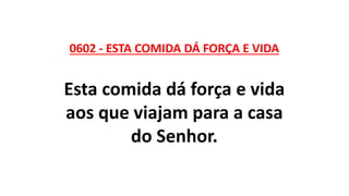 0602 - ESTA COMIDA DÁ FORÇA E VIDA
Esta comida dá força e vida
aos que viajam para a casa
do Senhor.
 