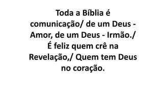 Toda a Bíblia é
comunicação/ de um Deus -
Amor, de um Deus - Irmão./
É feliz quem crê na
Revelação,/ Quem tem Deus
no coração.
 