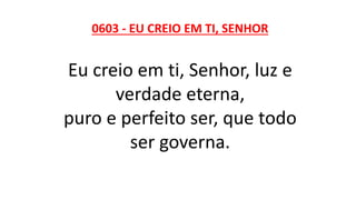 0603 - EU CREIO EM TI, SENHOR
Eu creio em ti, Senhor, luz e
verdade eterna,
puro e perfeito ser, que todo
ser governa.
 