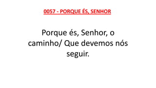 0057 - PORQUE ÉS, SENHOR
Porque és, Senhor, o
caminho/ Que devemos nós
seguir.
 