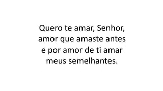 Quero te amar, Senhor,
amor que amaste antes
e por amor de ti amar
meus semelhantes.
 