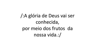 /:A glória de Deus vai ser
conhecida,
por meio dos frutos da
nossa vida.:/
 