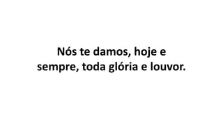 Nós te damos, hoje e
sempre, toda glória e louvor.
 