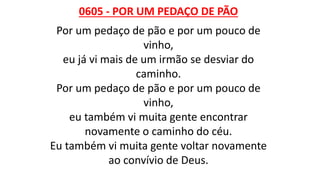 0605 - POR UM PEDAÇO DE PÃO
Por um pedaço de pão e por um pouco de
vinho,
eu já vi mais de um irmão se desviar do
caminho.
Por um pedaço de pão e por um pouco de
vinho,
eu também vi muita gente encontrar
novamente o caminho do céu.
Eu também vi muita gente voltar novamente
ao convívio de Deus.
 