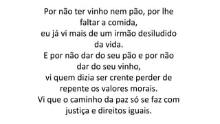 Por não ter vinho nem pão, por lhe
faltar a comida,
eu já vi mais de um irmão desiludido
da vida.
E por não dar do seu pão e por não
dar do seu vinho,
vi quem dizia ser crente perder de
repente os valores morais.
Vi que o caminho da paz só se faz com
justiça e direitos iguais.
 