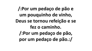 /:Por um pedaço de pão e
um pouquinho de vinho,
Deus se tornou refeição e se
fez o caminho.
/:Por um pedaço de pão,
por um pedaço de pão.:/
 