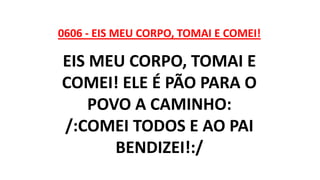 0606 - EIS MEU CORPO, TOMAI E COMEI!
EIS MEU CORPO, TOMAI E
COMEI! ELE É PÃO PARA O
POVO A CAMINHO:
/:COMEI TODOS E AO PAI
BENDIZEI!:/
 
