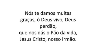 Nós te damos muitas
graças, ó Deus vivo, Deus
perdão,
que nos dás o Pão da vida,
Jesus Cristo, nosso irmão.
 