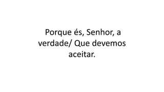 Porque és, Senhor, a
verdade/ Que devemos
aceitar.
 