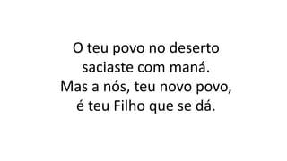 O teu povo no deserto
saciaste com maná.
Mas a nós, teu novo povo,
é teu Filho que se dá.
 