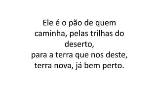 Ele é o pão de quem
caminha, pelas trilhas do
deserto,
para a terra que nos deste,
terra nova, já bem perto.
 