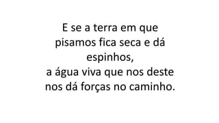 E se a terra em que
pisamos fica seca e dá
espinhos,
a água viva que nos deste
nos dá forças no caminho.
 