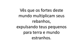 Vês que os fortes deste
mundo multiplicam seus
rebanhos,
expulsando teus pequenos
para terra e mundo
estranhos.
 
