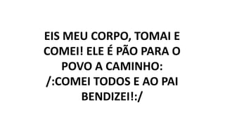 EIS MEU CORPO, TOMAI E
COMEI! ELE É PÃO PARA O
POVO A CAMINHO:
/:COMEI TODOS E AO PAI
BENDIZEI!:/
 
