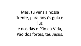 Mas, tu vens à nossa
frente, para nós és guia e
luz
e nos dás o Pão da Vida,
Pão dos fortes, teu Jesus.
 