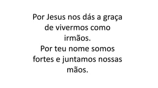 Por Jesus nos dás a graça
de vivermos como
irmãos.
Por teu nome somos
fortes e juntamos nossas
mãos.
 