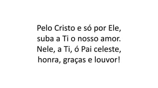 Pelo Cristo e só por Ele,
suba a Ti o nosso amor.
Nele, a Ti, ó Pai celeste,
honra, graças e louvor!
 