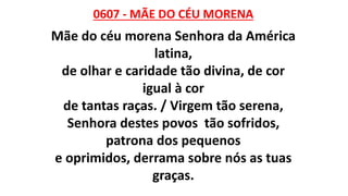 0607 - MÃE DO CÉU MORENA
Mãe do céu morena Senhora da América
latina,
de olhar e caridade tão divina, de cor
igual à cor
de tantas raças. / Virgem tão serena,
Senhora destes povos tão sofridos,
patrona dos pequenos
e oprimidos, derrama sobre nós as tuas
graças.
 