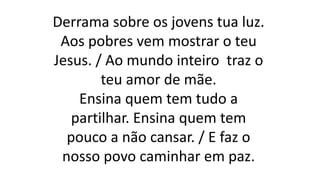 Derrama sobre os jovens tua luz.
Aos pobres vem mostrar o teu
Jesus. / Ao mundo inteiro traz o
teu amor de mãe.
Ensina quem tem tudo a
partilhar. Ensina quem tem
pouco a não cansar. / E faz o
nosso povo caminhar em paz.
 