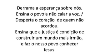 Derrama a esperança sobre nós.
Ensina o povo a não calar a voz. /
Desperta o coração de quem não
acordou.
Ensina que a justiça é condição de
construir um mundo mais irmão,
e faz o nosso povo conhecer
Jesus.
 