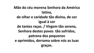 Mãe do céu morena Senhora da América
latina,
de olhar e caridade tão divina, de cor
igual à cor
de tantas raças. / Virgem tão serena,
Senhora destes povos tão sofridos,
patrona dos pequenos
e oprimidos, derrama sobre nós as tuas
graças.
 