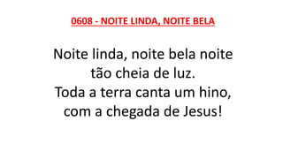 0608 - NOITE LINDA, NOITE BELA
Noite linda, noite bela noite
tão cheia de luz.
Toda a terra canta um hino,
com a chegada de Jesus!
 