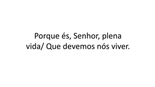 Porque és, Senhor, plena
vida/ Que devemos nós viver.
 