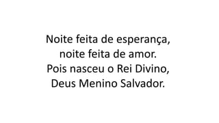 Noite feita de esperança,
noite feita de amor.
Pois nasceu o Rei Divino,
Deus Menino Salvador.
 