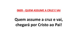 0609 - QUEM ASSUME A CRUZ E VAI
Quem assume a cruz e vai,
chegará por Cristo ao Pai!
 