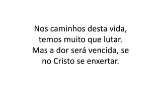Nos caminhos desta vida,
temos muito que lutar.
Mas a dor será vencida, se
no Cristo se enxertar.
 