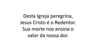 Desta Igreja peregrina,
Jesus Cristo é o Redentor.
Sua morte nos ensina o
valor da nossa dor.
 