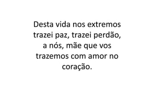 Desta vida nos extremos
trazei paz, trazei perdão,
a nós, mãe que vos
trazemos com amor no
coração.
 
