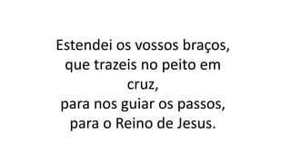 Estendei os vossos braços,
que trazeis no peito em
cruz,
para nos guiar os passos,
para o Reino de Jesus.
 