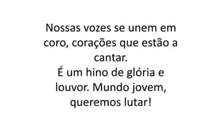 Nossas vozes se unem em
coro, corações que estão a
cantar.
É um hino de glória e
louvor. Mundo jovem,
queremos lutar!
 
